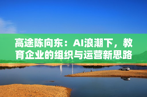 高途陈向东：AI浪潮下，教育企业的组织与运营新思路