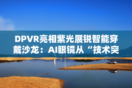 DPVR亮相紫光展锐智能穿戴沙龙：AI眼镜从“技术突破”迈向“全民可用”
