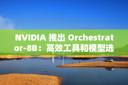 NVIDIA 推出 Orchestrator-8B：高效工具和模型选择的强化学习控制器