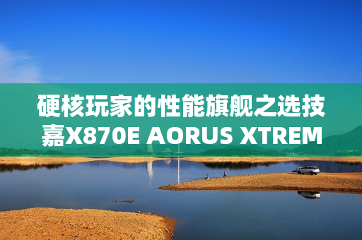 硬核玩家的性能旗舰之选技嘉X870E AORUS XTREME X3D AI TOP主板重磅亮相