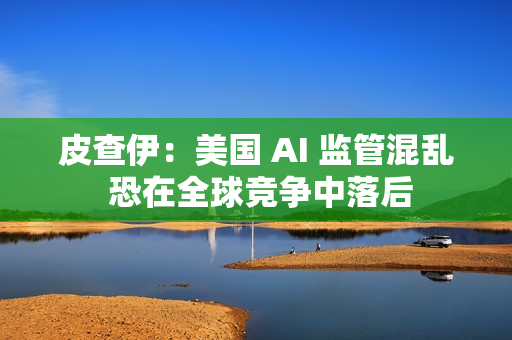 皮查伊:美国 AI 监管混乱 恐在全球竞争中落后 皮查伊:美国 AI 监管混乱 恐在全球竞争中落后