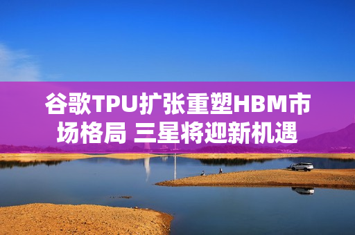 谷歌TPU扩张重塑HBM市场格局 三星将迎新机遇