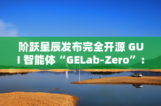 阶跃星辰发布完全开源 GUI 智能体“GELab-Zero”：包含模型和基础设施、可本地部署