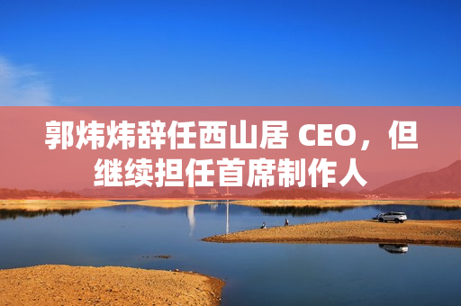 郭炜炜辞任西山居 CEO,但继续担任首席制作人 郭炜炜辞任西山居 CEO,但继续担任首席制作人