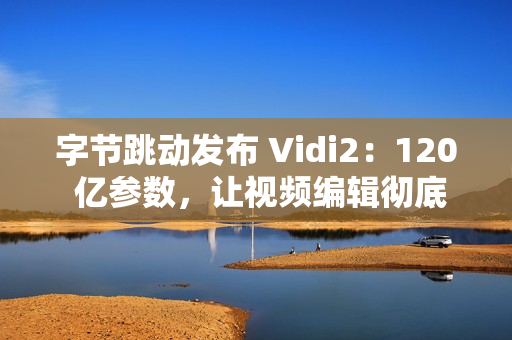 字节跳动发布 Vidi2：120 亿参数，让视频编辑彻底自动化