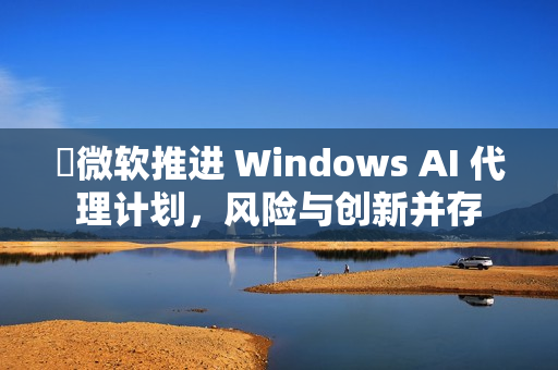 微软推进 Windows AI 代理计划,风险与创新并存 微软推进 Windows AI 代理计划,风险与创新并存
