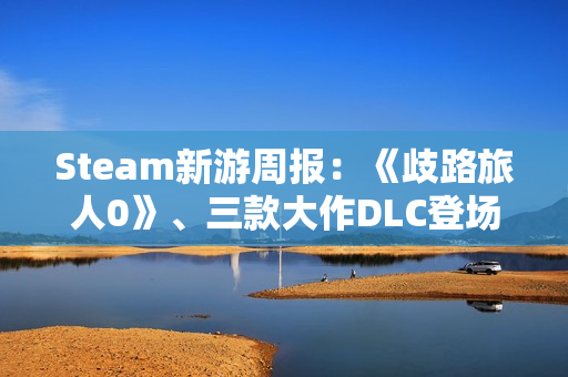Steam新游周报：《歧路旅人0》、三款大作DLC登场！