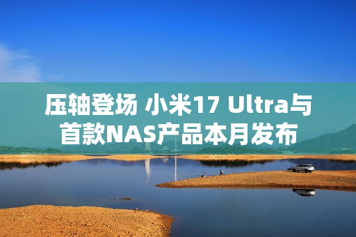 压轴登场 小米17 Ultra与首款NAS产品本月发布