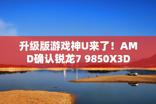 升级版游戏神U来了!AMD确认锐龙7 9850X3D 升级版游戏神U来了!AMD确认锐龙7 9850X3D