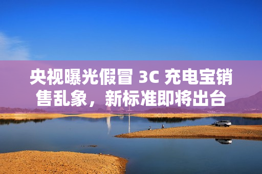 央视曝光假冒 3C 充电宝销售乱象，新标准即将出台
