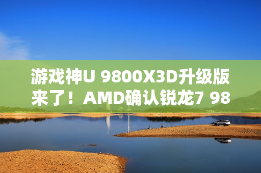 游戏神U 9800X3D升级版来了！AMD确认锐龙7 9850X3D：频率大增