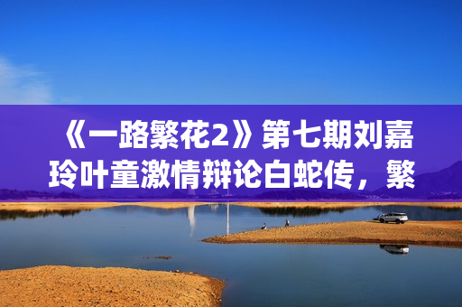 《一路繁花2》第七期刘嘉玲叶童激情辩论白蛇传，繁花团开启泉州非遗之旅(《一路繁花2》全集)