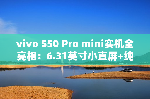 vivo S50 Pro mini实机全亮相：6.31英寸小直屏+纯平Deco设计惊艳登场