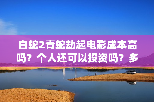 白蛇2青蛇劫起电影成本高吗？个人还可以投资吗？多少起投呢？(白蛇2青蛇劫起上映时间)