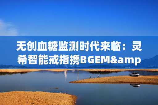 无创血糖监测时代来临：灵希智能戒指携BGEM™临床级技术领跑行业