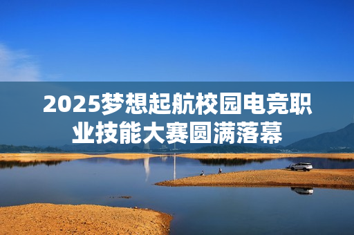 2025梦想起航校园电竞职业技能大赛圆满落幕 2025梦想起航校园电竞职业技能大赛圆满落幕