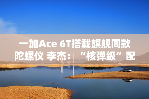 一加Ace 6T搭载旗舰同款陀螺仪 李杰：“核弹级”配置 规格全行业领先