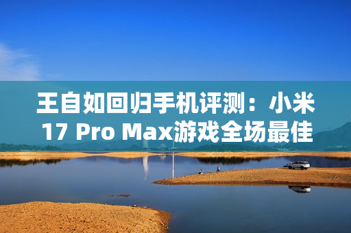 王自如回归手机评测：小米17 Pro Max游戏全场最佳 领先苹果和安卓友商