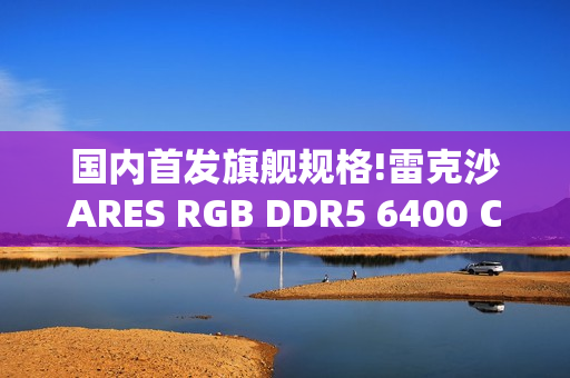 国内首发旗舰规格!雷克沙ARES RGB DDR5 6400 CL32 64GBx2重磅首发，以海量内存与超低时序重塑高性能体验