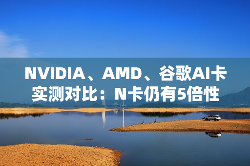 NVIDIA、AMD、谷歌AI卡实测对比：N卡仍有5倍性价比优势