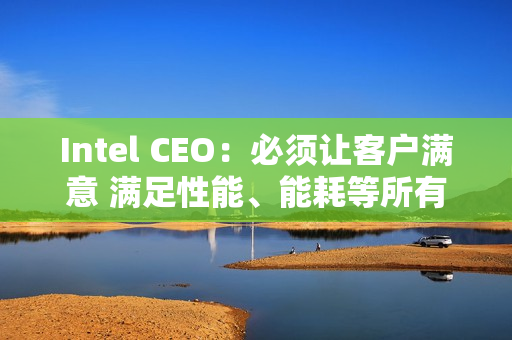 Intel CEO：必须让客户满意 满足性能、能耗等所有要求