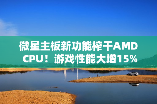 微星主板新功能榨干AMD CPU！游戏性能大增15%