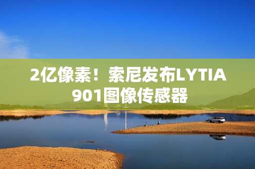 2亿像素！索尼发布LYTIA 901图像传感器