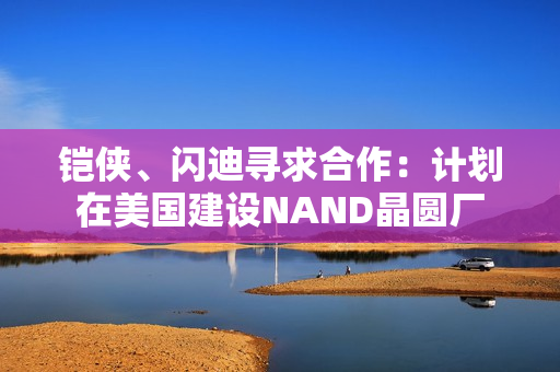 铠侠、闪迪寻求合作：计划在美国建设NAND晶圆厂