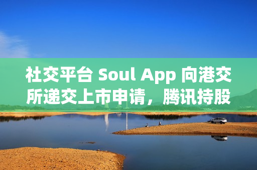 社交平台 Soul App 向港交所递交上市申请，腾讯持股 49.9%