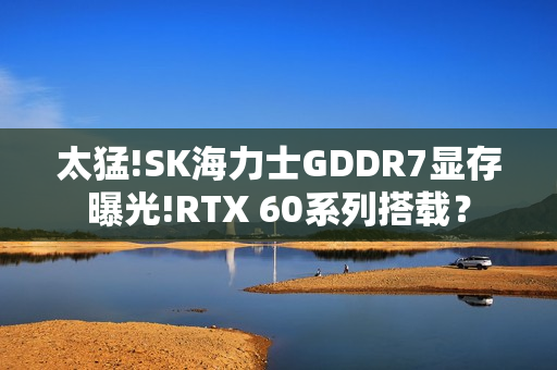 太猛!SK海力士GDDR7显存曝光!RTX 60系列搭载？
