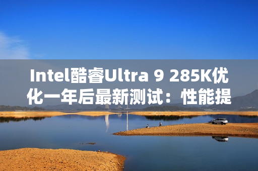 Intel酷睿Ultra 9 285K优化一年后最新测试：性能提升9% 功耗降低15%