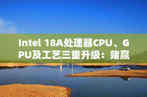 Intel 18A处理器CPU、GPU及工艺三重升级：赌赢了一举翻身