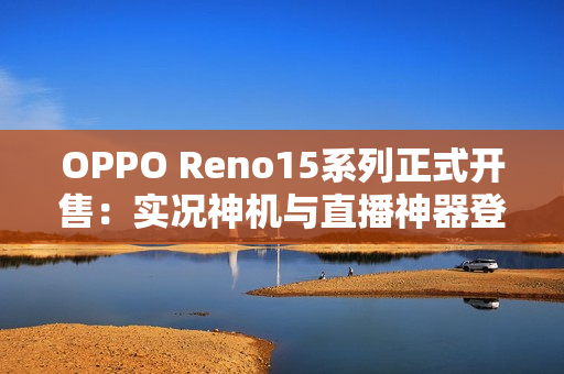 OPPO Reno15系列正式开售：实况神机与直播神器登场，售价2999元起
