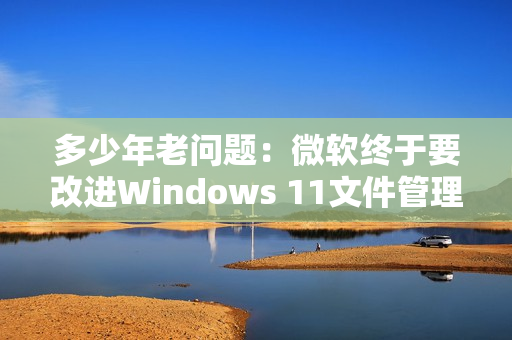 多少年老问题：微软终于要改进Windows 11文件管理器！启动更快
