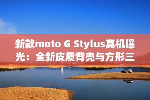 新款moto G Stylus真机曝光：全新皮质背壳与方形三摄