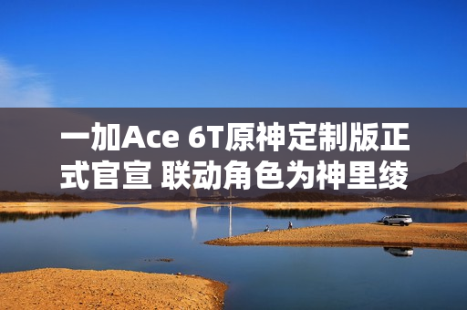 一加Ace 6T原神定制版正式官宣 联动角色为神里绫华