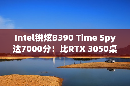 Intel锐炫B390 Time Spy达7000分！比RTX 3050桌面版快12%