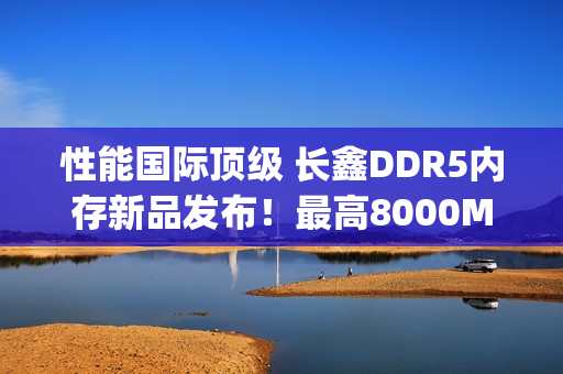 性能国际顶级 长鑫DDR5内存新品发布！最高8000Mbps