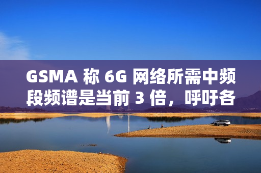 GSMA 称 6G 网络所需中频段频谱是当前 3 倍，呼吁各国立即行动