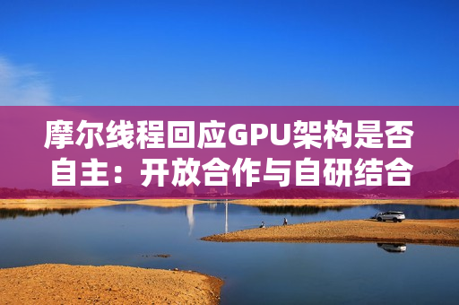 摩尔线程回应GPU架构是否自主：开放合作与自研结合
