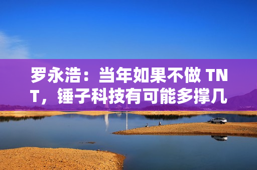 罗永浩：当年如果不做 TNT，锤子科技有可能多撑几年