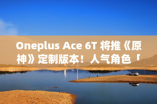 Oneplus Ace 6T 将推《原神》定制版本！人气角色「神里绫华」主题、配 8G5 安兔兔成绩曝光