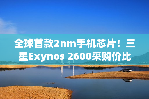 全球首款2nm手机芯片！三星Exynos 2600采购价比高通骁龙8E5还便宜
