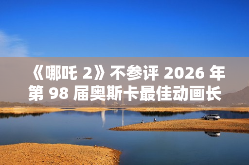 《哪吒 2》不参评 2026 年第 98 届奥斯卡最佳动画长片奖