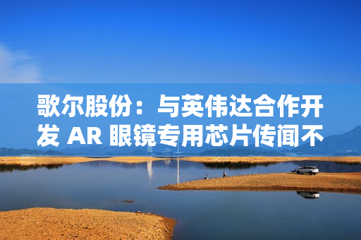 歌尔股份：与英伟达合作开发 AR 眼镜专用芯片传闻不属实