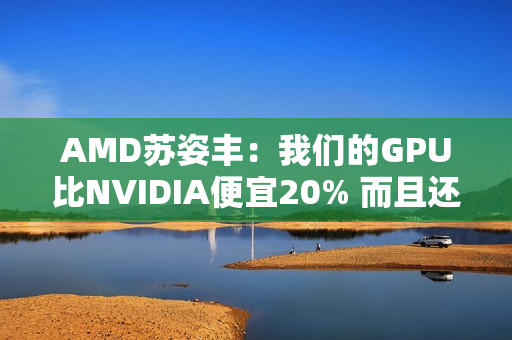 AMD苏姿丰：我们的GPU比NVIDIA便宜20% 而且还不缺货