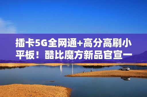 插卡5G全网通+高分高刷小平板！酷比魔方新品官宣一月见