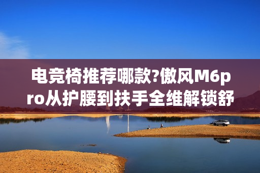 电竞椅推荐哪款?傲风M6pro从护腰到扶手全维解锁舒适对战 电竞椅推荐哪款?傲风M6pro从护腰到扶手全维解锁舒适对战