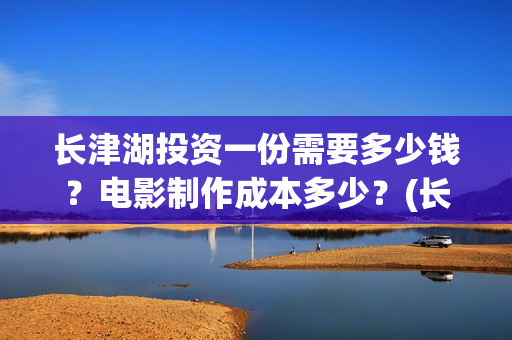 长津湖投资一份需要多少钱？电影制作成本多少？(长津湖 投资)