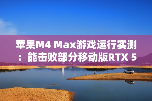 苹果M4 Max游戏运行实测：能击败部分移动版RTX 5070